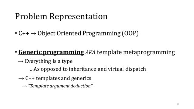 Problem Representation
• C++ → Object Oriented Programming (OOP)
• Generic programming AKA template metaprogramming
→ Everything is a type
…As opposed to inheritance and virtual dispatch
→ C++ templates and generics
→ “Template argument deduction”
12

