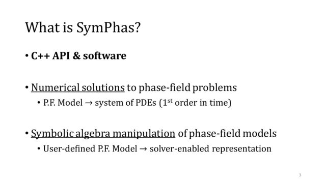 What is SymPhas?
• C++ API & software
• Numerical solutions to phase-field problems
• P.F. Model → system of PDEs (1st order in time)
• Symbolic algebra manipulation of phase-field models
• User-defined P.F. Model → solver-enabled representation
3
