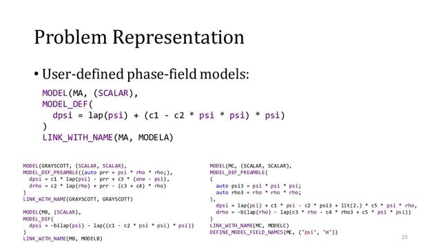 Problem Representation
• User-defined phase-field models:
23
MODEL(GRAYSCOTT, (SCALAR, SCALAR),
MODEL_DEF_PREAMBLE((auto prr = psi * rho * rho;),
dpsi = c1 * lap(psi) - prr + c3 * (one - psi),
drho = c2 * lap(rho) + prr - (c3 + c4) * rho)
)
LINK_WITH_NAME(GRAYSCOTT, GRAYSCOTT)
MODEL(MB, (SCALAR),
MODEL_DEF(
dpsi = -bilap(psi) - lap((c1 - c2 * psi * psi) * psi))
)
LINK_WITH_NAME(MB, MODELB)
MODEL(MC, (SCALAR, SCALAR),
MODEL_DEF_PREAMBLE(
(
auto psi3 = psi * psi * psi;
auto rho3 = rho * rho * rho;
),
dpsi = lap(psi) + c1 * psi - c2 * psi3 + lit(2.) * c5 * psi * rho,
drho = -bilap(rho) - lap(c3 * rho - c4 * rho3 + c5 * psi * psi))
)
LINK_WITH_NAME(MC, MODELC)
DEFINE_MODEL_FIELD_NAMES(MC, ("psi", "m"))
MODEL(MA, (SCALAR),
MODEL_DEF(
dpsi = lap(psi) + (c1 - c2 * psi * psi) * psi)
)
LINK_WITH_NAME(MA, MODELA)
