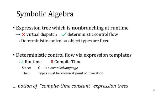 Symbolic Algebra
• Expression tree which is nonbranching at runtime
→ virtual dispatch deterministic control flow
→ Deterministic control ⇨ object types are fixed
• Deterministic control flow via expression templates
→ ⇓ Runtime ⇑ Compile Time
Since: C++ is a compiled language,
Then: Types must be known at point of invocation
… notion of “compile-time constant” expression trees
27
