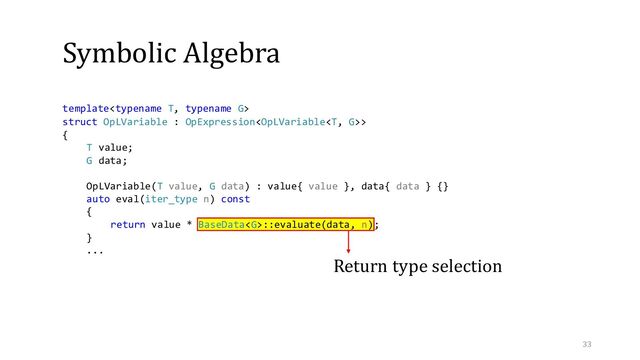 Symbolic Algebra
Return type selection
template
struct OpLVariable : OpExpression>
{
T value;
G data;
OpLVariable(T value, G data) : value{ value }, data{ data } {}
auto eval(iter_type n) const
{
return value * BaseData::evaluate(data, n);
}
...
33
