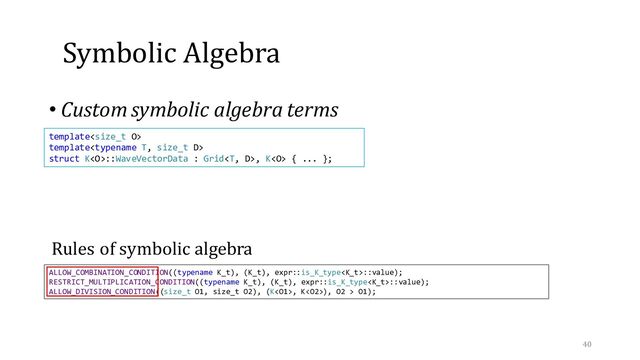 Symbolic Algebra
• Custom symbolic algebra terms
40
ALLOW_COMBINATION_CONDITION((typename K_t), (K_t), expr::is_K_type::value);
RESTRICT_MULTIPLICATION_CONDITION((typename K_t), (K_t), expr::is_K_type::value);
ALLOW_DIVISION_CONDITION((size_t O1, size_t O2), (K, K), O2 > O1);
template
template
struct K::WaveVectorData : Grid, K { ... };
Rules of symbolic algebra
