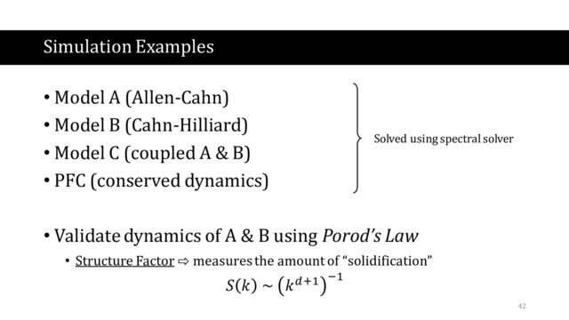 Simulation Examples
• Model A (Allen-Cahn)
• Model B (Cahn-Hilliard)
• Model C (coupled A & B)
• PFC (conserved dynamics)
• Validate dynamics of A & B using Porod’s Law
• Structure Factor ⇨ measures the amount of “solidification”
𝑆 𝑘 ~ 𝑘𝑑+1 −1
Solved using spectral solver
42
