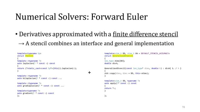 Numerical Solvers: Forward Euler
• Derivatives approximated with a finite difference stencil
→ A stencil combines an interface and general implementation
70
template
struct Stencil
{
template 
auto laplacian(T * const v) const
{
return (*static_cast(this)).laplacian(v);
}
template 
auto bilaplacian(T * const v) const ...
template 
auto gradlaplacian(T * const v) const ...
template
auto gradient(T * const v) const
};
template
struct GeneralizedStencil
{
len_type dims[DD];
double divh;
GeneralizedStencil(const len_type* dims, double h) : divh{ 1. / h }
{
std::copy(dims, dims + DD, this->dims);
}
template
auto apply(T* const v) const
{
return *v;
}
};
+
