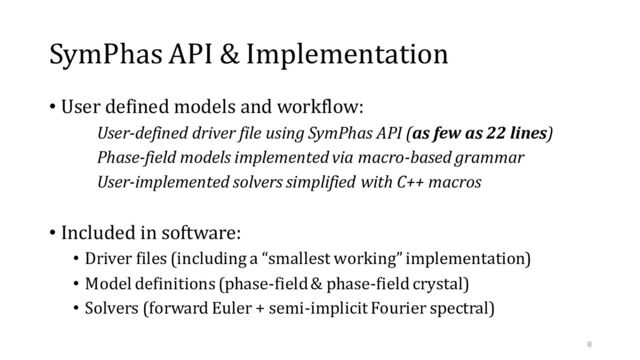 SymPhas API & Implementation
• User defined models and workflow:
User-defined driver file using SymPhas API (as few as 22 lines)
Phase-field models implemented via macro-based grammar
User-implemented solvers simplified with C++ macros
• Included in software:
• Driver files (including a “smallest working” implementation)
• Model definitions (phase-field & phase-field crystal)
• Solvers (forward Euler + semi-implicit Fourier spectral)
8
