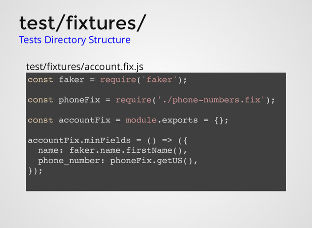 test/fixtures/
Tests Directory Structure
test/ﬁxtures/account.ﬁx.js
const faker = require('faker');
const phoneFix = require('./phone-numbers.fix');
const accountFix = module.exports = {};
accountFix.minFields = () => ({
name: faker.name.firstName(),
phone_number: phoneFix.getUS(),
});
