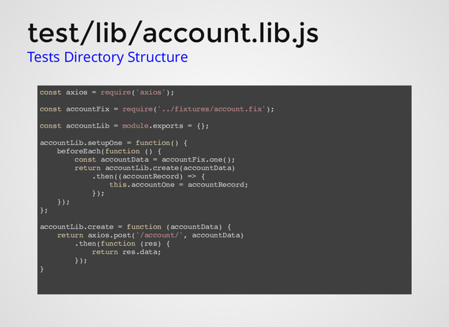 test/lib/account.lib.js
Tests Directory Structure
const axios = require('axios');
const accountFix = require('../fixtures/account.fix');
const accountLib = module.exports = {};
accountLib.setupOne = function() {
beforeEach(function () {
const accountData = accountFix.one();
return accountLib.create(accountData)
.then((accountRecord) => {
this.accountOne = accountRecord;
});
});
};
accountLib.create = function (accountData) {
return axios.post('/account/', accountData)
.then(function (res) {
return res.data;
});
}
