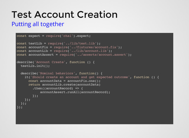 Test Account Creation
Putting all together
const expect = require('chai').expect;
const testLib = require('../lib/test.lib');
const accountFix = require('../fixtures/account.fix');
const accountLib = require('../lib/account.lib');
const accountAssert = require('../asserts/account.assert');
describe('Account Create', function () {
testLib.init();
describe('Nominal behaviors', function() {
it('Should create an account and get expected outcome', function () {
const accountData = accountFix.one();
return accountLib.create(accountData)
.then((accountRecord) => {
accountAssert.runAll(accountRecord);
});
});
});
});
