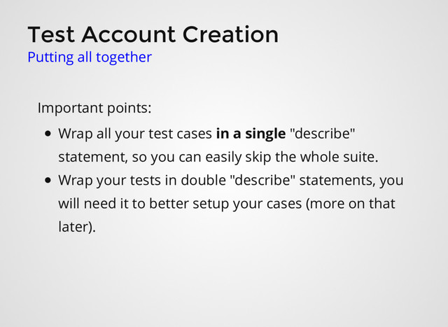 Test Account Creation
Putting all together
Important points:
Wrap all your test cases in a single "describe"
statement, so you can easily skip the whole suite.
Wrap your tests in double "describe" statements, you
will need it to better setup your cases (more on that
later).
