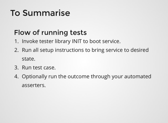 To Summarise
1. Invoke tester library INIT to boot service.
2. Run all setup instructions to bring service to desired
state.
3. Run test case.
4. Optionally run the outcome through your automated
asserters.
Flow of running tests
