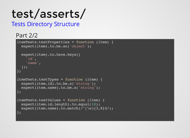 test/asserts/
Tests Directory Structure
itemTests.testProperties = function (item) {
expect(item).to.be.an('object');
expect(item).to.have.keys([
'id',
'name',
]);
};
itemTests.testTypes = function (item) {
expect(item.id).to.be.a('string');
expect(item.name).to.be.a('string');
};
itemTests.testValues = function (item) {
expect(item.id.length).to.equal(12);
expect(item.name).to.match(/^[\w]{3,8}$/);
};
Part 2/2

