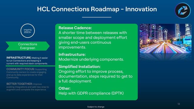 Copyright © 2022 HCL Technologies Limited | www.hcltechsw.com
13
HCL Connections Roadmap - Innovation
Subject to change
Connections
Evergreen
ongoing
2023+
INFRASTRUCTURE: Making it easier
to run Connections and keeping it
current with required stack components.
COMMUNITY FOCUS: Supporting
Community owners to create engaging
and up to date experiences for their
Community.
BETTER TOGETHER: Improve
existing integrations and add new ones to
augment and complete the experience.
Release Cadence:
A shorter time between releases with
smaller scope and deployment effort
giving end-users continuous
improvements.
Infrastructure:
Modernize underlying components.
Simplified Installation:
Ongoing effort to improve process,
documentation, steps required to get to
a full deployment.
Other:
Help with GDPR compliance (DPTK)
