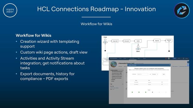 Copyright © 2022 HCL Technologies Limited | www.hcltechsw.com
ongoing
2023+
Workflow for Wikis
Workflow for Wikis
• Creation wizard with templating
support
• Custom wiki page actions, draft view
• Activities and Activity Stream
integration; get notifications about
tasks
• Export documents, history for
compliance – PDF exports
HCL Connections Roadmap - Innovation
