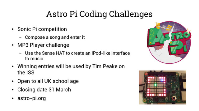 Astro Pi Coding Challenges
●
Sonic Pi competition
– Compose a song and enter it
●
MP3 Player challenge
– Use the Sense HAT to create an iPod-like interface
to music
●
Winning entries will be used by Tim Peake on
the ISS
●
Open to all UK school age
●
Closing date 31 March
●
astro-pi.org
