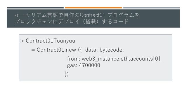 イーサリアム言語で自作のContract01 プログラムを
ブロックチェンにデプロイ（搭載）するコード
> Contract01Tounyuu
= Contract01.new ({ data: bytecode,
from: web3_instance.eth.accounts[0],
gas: 4700000
})
