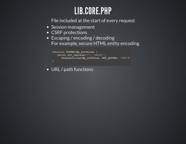 LIB.CORE.PHP
File included at the start of every request
Session management
CSRF protections
Escaping / encoding / decoding
For example, secure HTML entity encoding
URL / path functions
f
u
n
c
t
i
o
n T
o
H
T
M
L
(
$
p
_
s
t
r
V
a
l
u
e
) {
r
e
t
u
r
n s
t
r
_
r
e
p
l
a
c
e
(
"
/
"
, "
&
#
x
2
F
;
"
,
@
h
t
m
l
e
n
t
i
t
i
e
s
(
$
p
_
s
t
r
V
a
l
u
e
, E
N
T
_
Q
U
O
T
E
S
, "
U
T
F
-
8
"
)
)
;
}
