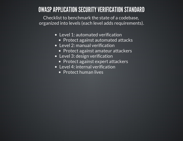 OWASP APPLICATION SECURITY VERIFICATION STANDARD
Checklist to benchmark the state of a codebase,
organized into levels (each level adds requirements).
Level 1: automated verification
Protect against automated attacks
Level 2: manual verification
Protect against amateur attackers
Level 3: design verification
Protect against expert attackers
Level 4: internal verification
Protect human lives
