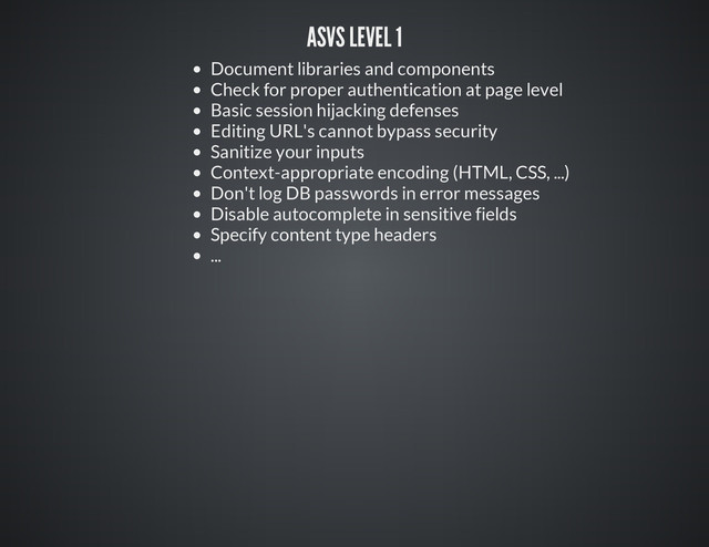 ASVS LEVEL 1
Document libraries and components
Check for proper authentication at page level
Basic session hijacking defenses
Editing URL's cannot bypass security
Sanitize your inputs
Context-appropriate encoding (HTML, CSS, ...)
Don't log DB passwords in error messages
Disable autocomplete in sensitive fields
Specify content type headers
...
