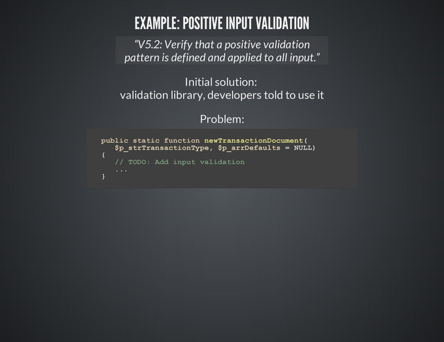 EXAMPLE: POSITIVE INPUT VALIDATION
Initial solution:
validation library, developers told to use it
Problem:
“V5.2: Verify that a positive validation
pattern is defined and applied to all input.”
p
u
b
l
i
c s
t
a
t
i
c f
u
n
c
t
i
o
n n
e
w
T
r
a
n
s
a
c
t
i
o
n
D
o
c
u
m
e
n
t
(
$
p
_
s
t
r
T
r
a
n
s
a
c
t
i
o
n
T
y
p
e
, $
p
_
a
r
r
D
e
f
a
u
l
t
s = N
U
L
L
)
{
/
/ T
O
D
O
: A
d
d i
n
p
u
t v
a
l
i
d
a
t
i
o
n
.
.
.
}
