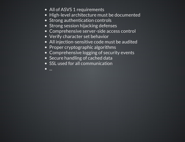 All of ASVS 1 requirements
High-level architecture must be documented
Strong authentication controls
Strong session hijacking defenses
Comprehensive server-side access control
Verify character set behavior
All injection-sensitive code must be audited
Proper cryptographic algorithms
Comprehensive logging of security events
Secure handling of cached data
SSL used for all communication
...

