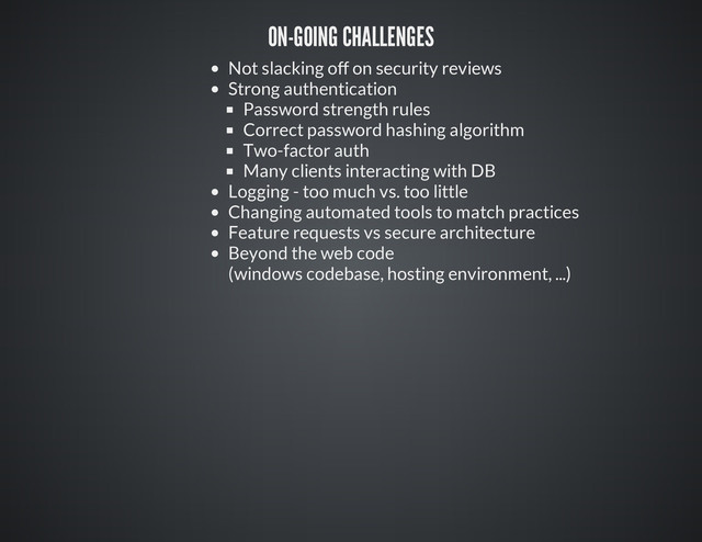 ON-GOING CHALLENGES
Not slacking off on security reviews
Strong authentication
Password strength rules
Correct password hashing algorithm
Two-factor auth
Many clients interacting with DB
Logging - too much vs. too little
Changing automated tools to match practices
Feature requests vs secure architecture
Beyond the web code
(windows codebase, hosting environment, ...)
