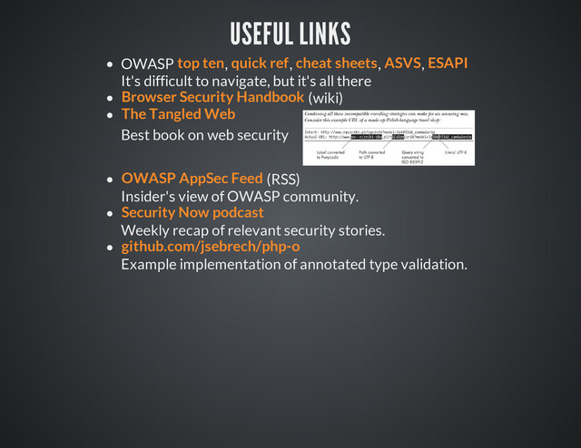 USEFUL LINKS
OWASP , , , ,
It's difficult to navigate, but it's all there
(wiki)
Best book on web security
(RSS)
Insider's view of OWASP community.
Weekly recap of relevant security stories.
Example implementation of annotated type validation.
top ten quick ref cheat sheets ASVS ESAPI
Browser Security Handbook
The Tangled Web
OWASP AppSec Feed
Security Now podcast
github.com/jsebrech/php-o
