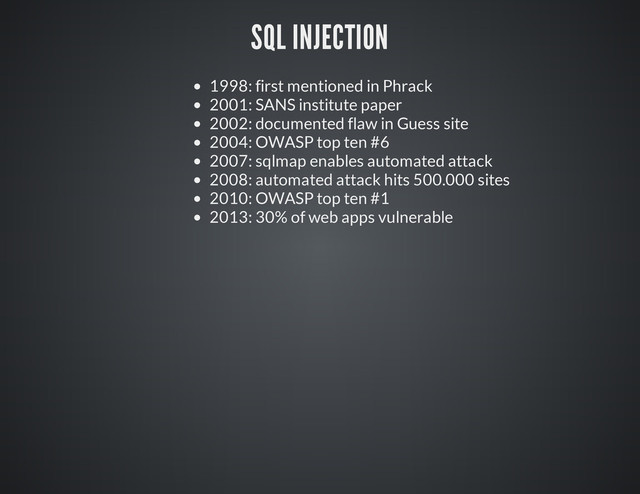 SQL INJECTION
1998: first mentioned in Phrack
2001: SANS institute paper
2002: documented flaw in Guess site
2004: OWASP top ten #6
2007: sqlmap enables automated attack
2008: automated attack hits 500.000 sites
2010: OWASP top ten #1
2013: 30% of web apps vulnerable
