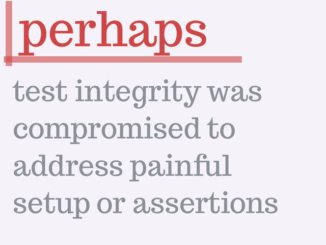 perhaps
test integrity was
compromised to
address painful
setup or assertions

