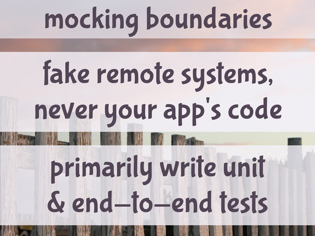 mocking boundaries
fake remote systems,
never your app's code
primarily write unit
& end-to-end tests
