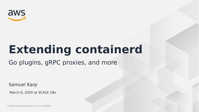 © 2019, Amazon Web Services, Inc. or its Affiliates.
© 2020, Amazon Web Services, Inc. or its Affiliates.
Samuel Karp
Extending containerd
Go plugins, gRPC proxies, and more
March 6, 2020 at SCALE 18x

