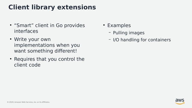 © 2020, Amazon Web Services, Inc. or its Affiliates.
Client library extensions
●
“Smart” client in Go provides
interfaces
●
Write your own
implementations when you
want something different!
●
Requires that you control the
client code
●
Examples
– Pulling images
– I/O handling for containers
