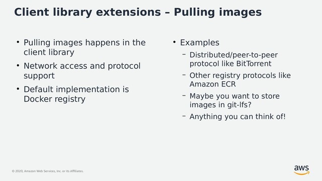© 2020, Amazon Web Services, Inc. or its Affiliates.
Client library extensions – Pulling images
●
Pulling images happens in the
client library
●
Network access and protocol
support
●
Default implementation is
Docker registry
●
Examples
– Distributed/peer-to-peer
protocol like BitTorrent
– Other registry protocols like
Amazon ECR
– Maybe you want to store
images in git-lfs?
– Anything you can think of!
