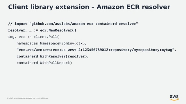 © 2020, Amazon Web Services, Inc. or its Affiliates.
Client library extension – Amazon ECR resolver
// import "github.com/awslabs/amazon-ecr-containerd-resolver"
resolver, _ := ecr.NewResolver()
img, err := client.Pull(
namespaces.NamespaceFromEnv(ctx),
"ecr.aws/arn:aws:ecr:us-west-2:123456789012:repository/myrepository:mytag",
containerd.WithResolver(resolver),
containerd.WithPullUnpack)
