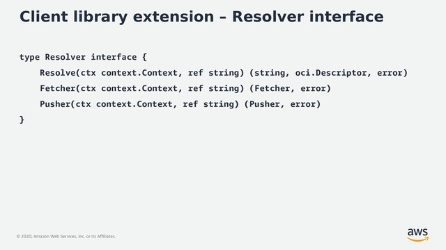 © 2020, Amazon Web Services, Inc. or its Affiliates.
Client library extension – Resolver interface
type Resolver interface {
Resolve(ctx context.Context, ref string) (string, oci.Descriptor, error)
Fetcher(ctx context.Context, ref string) (Fetcher, error)
Pusher(ctx context.Context, ref string) (Pusher, error)
}
