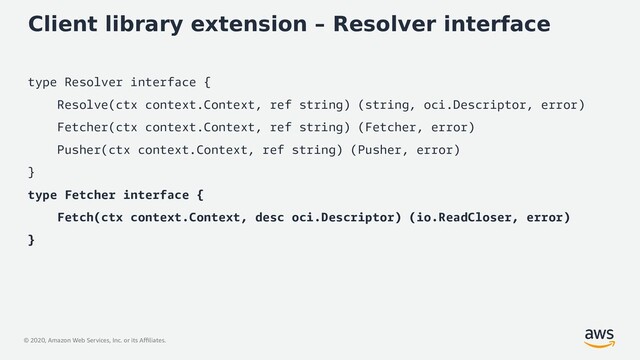 © 2020, Amazon Web Services, Inc. or its Affiliates.
Client library extension – Resolver interface
type Resolver interface {
Resolve(ctx context.Context, ref string) (string, oci.Descriptor, error)
Fetcher(ctx context.Context, ref string) (Fetcher, error)
Pusher(ctx context.Context, ref string) (Pusher, error)
}
type Fetcher interface {
Fetch(ctx context.Context, desc oci.Descriptor) (io.ReadCloser, error)
}
