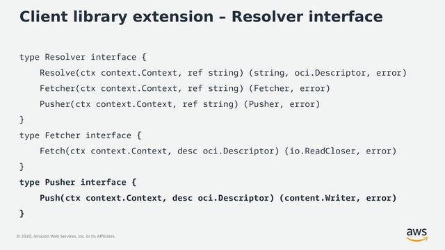 © 2020, Amazon Web Services, Inc. or its Affiliates.
Client library extension – Resolver interface
type Resolver interface {
Resolve(ctx context.Context, ref string) (string, oci.Descriptor, error)
Fetcher(ctx context.Context, ref string) (Fetcher, error)
Pusher(ctx context.Context, ref string) (Pusher, error)
}
type Fetcher interface {
Fetch(ctx context.Context, desc oci.Descriptor) (io.ReadCloser, error)
}
type Pusher interface {
Push(ctx context.Context, desc oci.Descriptor) (content.Writer, error)
}
