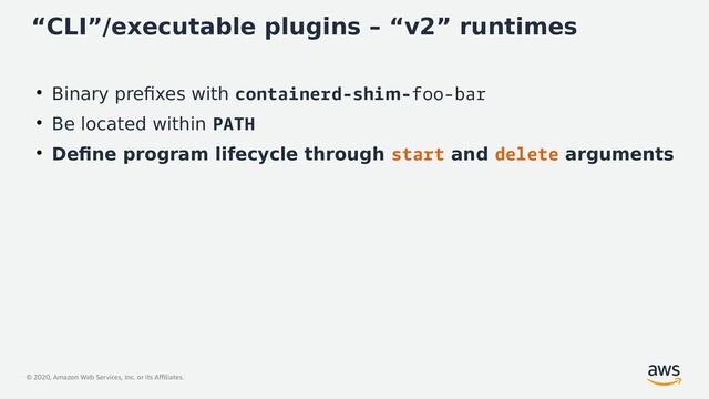 © 2020, Amazon Web Services, Inc. or its Affiliates.
“CLI”/executable plugins – “v2” runtimes
●
Binary prefixes with containerd-shim-foo-bar
●
Be located within PATH
●
Define program lifecycle through start and delete arguments
