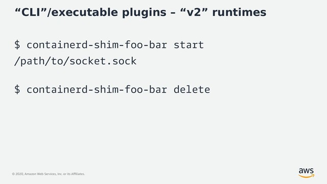 © 2020, Amazon Web Services, Inc. or its Affiliates.
“CLI”/executable plugins – “v2” runtimes
$ containerd-shim-foo-bar start
/path/to/socket.sock
$ containerd-shim-foo-bar delete
