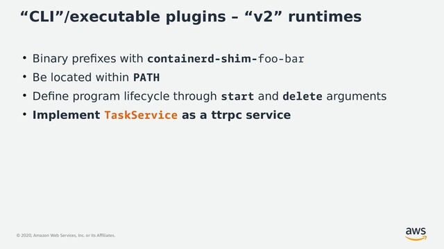 © 2020, Amazon Web Services, Inc. or its Affiliates.
“CLI”/executable plugins – “v2” runtimes
●
Binary prefixes with containerd-shim-foo-bar
●
Be located within PATH
●
Define program lifecycle through start and delete arguments
●
Implement TaskService as a ttrpc service
