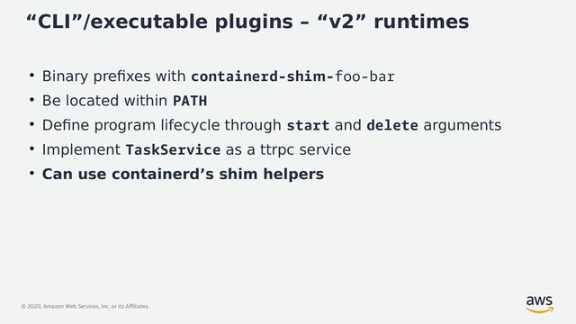 © 2020, Amazon Web Services, Inc. or its Affiliates.
“CLI”/executable plugins – “v2” runtimes
●
Binary prefixes with containerd-shim-foo-bar
●
Be located within PATH
●
Define program lifecycle through start and delete arguments
●
Implement TaskService as a ttrpc service
●
Can use containerd’s shim helpers
