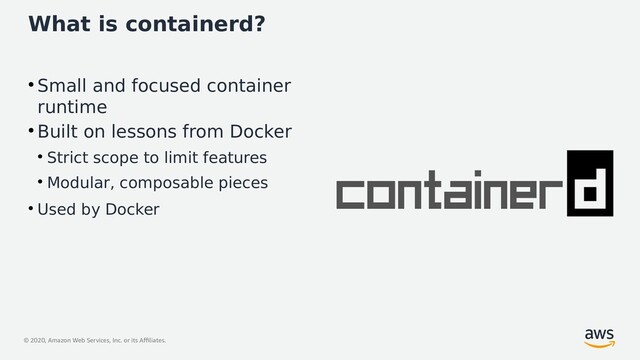 © 2020, Amazon Web Services, Inc. or its Affiliates.
What is containerd?
●
Small and focused container
runtime
●
Built on lessons from Docker
●
Strict scope to limit features
●
Modular, composable pieces
●
Used by Docker
