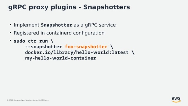 © 2020, Amazon Web Services, Inc. or its Affiliates.
gRPC proxy plugins - Snapshotters
●
Implement Snapshotter as a gRPC service
●
Registered in containerd configuration
●
sudo ctr run \
--snapshotter foo-snapshotter \
docker.io/library/hello-world:latest \
my-hello-world-container
