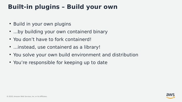 © 2020, Amazon Web Services, Inc. or its Affiliates.
Built-in plugins – Build your own
●
Build in your own plugins
●
...by building your own containerd binary
●
You don’t have to fork containerd!
●
...instead, use containerd as a library!
●
You solve your own build environment and distribution
●
You’re responsible for keeping up to date
