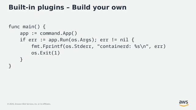 © 2020, Amazon Web Services, Inc. or its Affiliates.
Built-in plugins – Build your own
func main() {
app := command.App()
if err := app.Run(os.Args); err != nil {
fmt.Fprintf(os.Stderr, "containerd: %s\n", err)
os.Exit(1)
}
}
