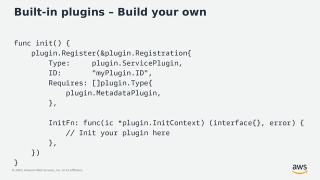 © 2020, Amazon Web Services, Inc. or its Affiliates.
Built-in plugins – Build your own
func init() {
plugin.Register(&plugin.Registration{
Type: plugin.ServicePlugin,
ID: "myPlugin.ID",
Requires: []plugin.Type{
plugin.MetadataPlugin,
},
InitFn: func(ic *plugin.InitContext) (interface{}, error) {
// Init your plugin here
},
})
}
