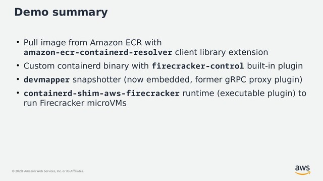 © 2020, Amazon Web Services, Inc. or its Affiliates.
Demo summary
●
Pull image from Amazon ECR with
amazon-ecr-containerd-resolver client library extension
●
Custom containerd binary with firecracker-control built-in plugin
●
devmapper snapshotter (now embedded, former gRPC proxy plugin)
●
containerd-shim-aws-firecracker runtime (executable plugin) to
run Firecracker microVMs
