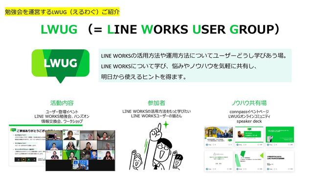 LINE WORKSの活⽤⽅法や運⽤⽅法についてユーザーどうし学びあう場。
LINE WORKSについて学び、悩みやノウハウを気軽に共有し、
明⽇から使えるヒントを得ます。
LWUG （= LINE WORKS USER GROUP）
活動内容 参加者 ノウハウ共有場
LINE WORKSの活⽤⽅法をもっと学びたい
LINE WORKSユーザーの皆さん
ユーザー登壇イベント
LINE WORKS勉強会、ハンズオン
情報交換会、ワークショップ
connpassイベントページ
LWUGオンラインコミュニティ
speaker deck
勉強会を運営するLWUG（えるわぐ）ご紹介
