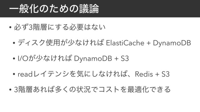 ҰൠԽͷͨΊͷٞ࿦
• ඞͣ3֊૚ʹ͢Δඞཁ͸ͳ͍
• σΟεΫ࢖༻͕গͳ͚Ε͹ ElastiCache + DynamoDB
• I/O͕গͳ͚Ε͹ DynamoDB + S3
• readϨΠςϯγΛؾʹ͠ͳ͚Ε͹ɺRedis + S3
• 3֊૚͋Ε͹ଟ͘ͷঢ়گͰίετΛ࠷దԽͰ͖Δ
