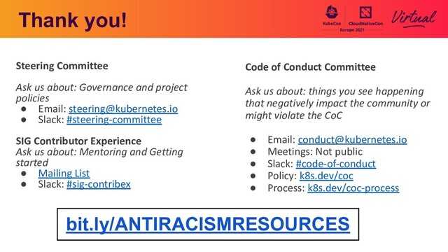Thank you!
Steering Committee
Ask us about: Governance and project
policies
● Email: steering@kubernetes.io
● Slack: #steering-committee
SIG Contributor Experience
Ask us about: Mentoring and Getting
started
● Mailing List
● Slack: #sig-contribex
Code of Conduct Committee
Ask us about: things you see happening
that negatively impact the community or
might violate the CoC
● Email: conduct@kubernetes.io
● Meetings: Not public
● Slack: #code-of-conduct
● Policy: k8s.dev/coc
● Process: k8s.dev/coc-process
bit.ly/ANTIRACISMRESOURCES
