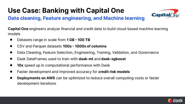 Use Case: Banking with Capital One
Capital One engineers analyze financial and credit data to build cloud-based machine learning
models
● Datasets range in scale from 1 GB - 100 TB
● CSV and Parquet datasets 100s - 1000s of columns
● Data Cleaning, Feature Selection, Engineering, Training, Validation, and Governance
● Dask DataFrames used to train with dask-ml and dask-xgboost
● 10x speed up in computational performance with Dask
● Faster development and improved accuracy for credit risk models
● Deployments on AWS can be optimized to reduce overall computing costs or faster
development iterations
Data cleaning, Feature engineering, and Machine learning
